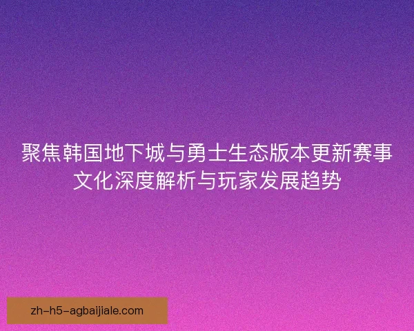 聚焦韩国地下城与勇士生态版本更新赛事文化深度解析与玩家发展趋势
