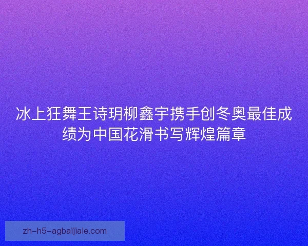 冰上狂舞王诗玥柳鑫宇携手创冬奥最佳成绩为中国花滑书写辉煌篇章