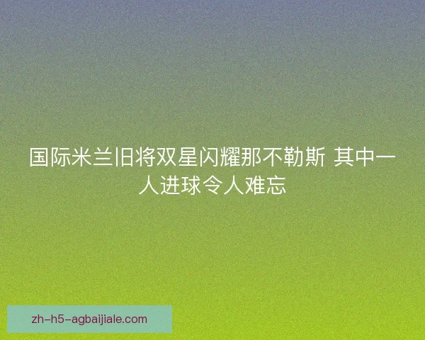 国际米兰旧将双星闪耀那不勒斯 其中一人进球令人难忘