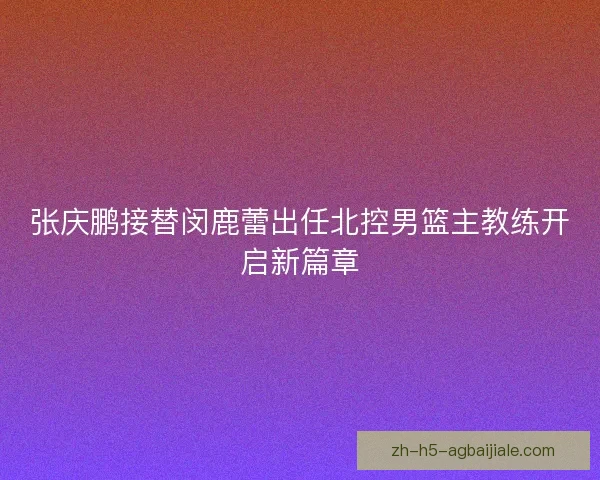 张庆鹏接替闵鹿蕾出任北控男篮主教练开启新篇章 张庆鹏接替闵鹿蕾出任北控男篮主教练开启新篇章