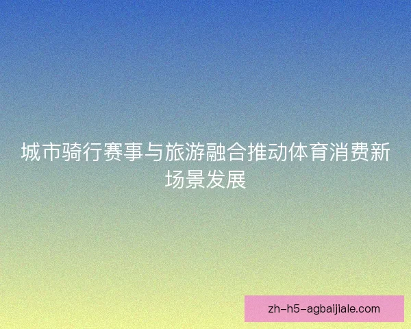 城市骑行赛事与旅游融合推动体育消费新场景发展