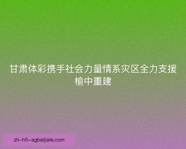 甘肃体彩携手社会力量情系灾区全力支援榆中重建