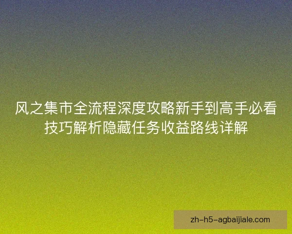 风之集市全流程深度攻略新手到高手必看技巧解析隐藏任务收益路线详解 风之集市全流程深度攻略新手到高手必看技巧解析隐藏任务收益路线详解