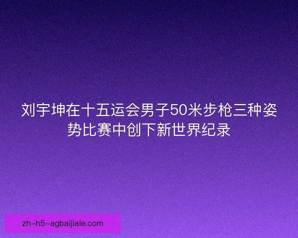 刘宇坤在十五运会男子50米步枪三种姿势比赛中创下新世界纪录 刘宇坤在十五运会男子50米步枪三种姿势比赛中创下新世界纪录