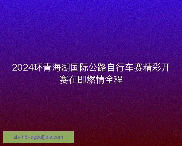 2024环青海湖国际公路自行车赛精彩开赛在即燃情全程 2024环青海湖国际公路自行车赛精彩开赛在即燃情全程
